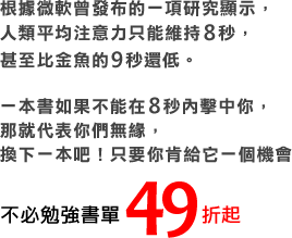 根據微軟曾發布的一項研究顯示，人類平均注意力只能維持8秒，甚至比金魚的9秒還低。一本書如果不能在8秒內擊中你，那就代表你們無緣，換下一本吧！只要你肯給它一個機會。