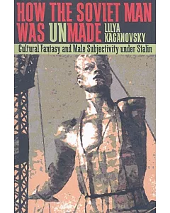 How the Soviet Man Was Unmade: Cultural Fantasy and Male Subjectivity Under Stalin