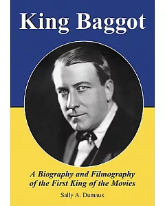 King Baggot: A Biography and Filmography of the First King of the Movies
