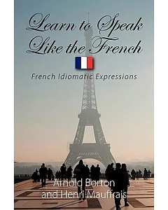 Learn to Speak Like the French: French Idiomatic Expressions to Make You Able to Understand What You Are Told and Give an Approp