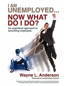I Am Unemployed ... Now What Do I Do?: An Organized Approach to Becoming Employed