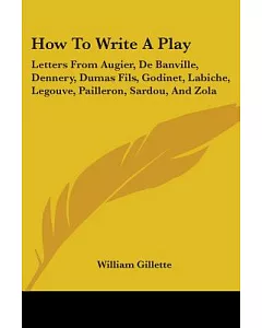 How to Write a Play: Letters from Augier, De Banville, Dennery, Dumas Fils, Godinet, Labiche, Legouve, Pailleron, Sardou, and Zo