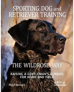 Sporting Dog and Retriever Training The Wildrose Way: Raising a Gentleman’s Gundog for Home and Field