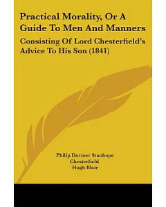 Practical Morality, or a Guide to Men and Manners: Consisting of Lord Chesterfield’s Advice to His Son