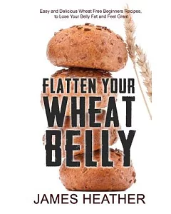 Flatten Your Wheat Belly: Easy and Delicious Wheat Free Beginners Recipes to Lose Your Belly Fat and Feel Great