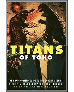 Titans of Toho: An Unauthorized Guide to the Godzilla Series and the Rest of Toho’s Giant Monster Film Library