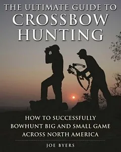 The Ultimate Guide to Crossbow Hunting: How to Successfully Bowhunt Big and Small Game Across North America