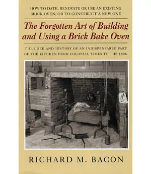 The Forgotten Art Of Building And Using A Brick Bake Oven: How To Date, Renovate Or Use An Existing Brick Oven, Or To Construct