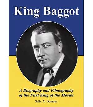 King Baggot: A Biography and Filmography of the First King of the Movies