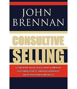 Consultive Selling: Close More Sales, Build Trust and Improve Customer Loyalty Through Consultative Sales Processes and Skills