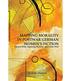 Mapping Morality in Postwar German Women’s Fiction: Christa Wolf, Ingeborg Drewitz, and Grete Weil