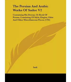 The Persian and Arabic Works of Sadee: Containing His Dewan, or Book of Poems, Consisting of Idyls, Elegies, Odes and Other Misc