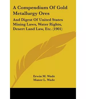 A Compendium of Gold Metallurgy Ores: And Digest of United States Mining Laws, Water Rights, Desert Land Law, Etc.
