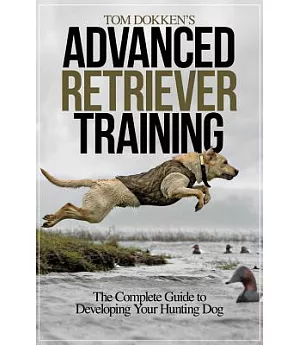 Tom Dokken’s Advanced Retriever Training: The Complete Guide to Developing Your Hunting Dog