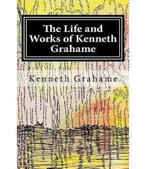 The Life and Works of Kenneth Grahame: A Biography and Collection of Grahame’s Work