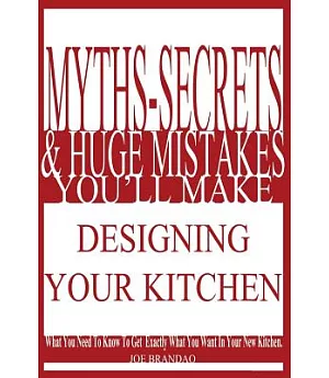 Myths, Secrets, & Huge Mistakes You’ll Make Designing Your Kitchen: What You Need to Know to Get Exactly What You Want in Your N