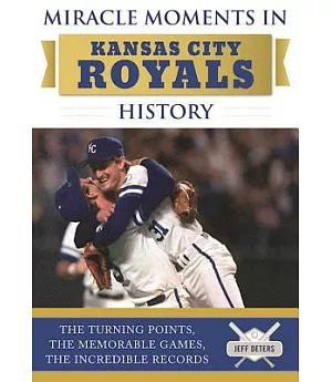 Miracle Moments in Kansas City Royals History: The Turning Points, the Memorable Games, the Incredible Records
