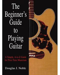 The Beginner’s Guide to Playing Guitar: A Simple, A-to-Z Guide for First-Time Musicians