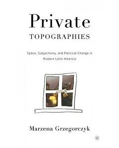 Private Topographies: Space, Subjectivity, And Political Change In Modern Latin America