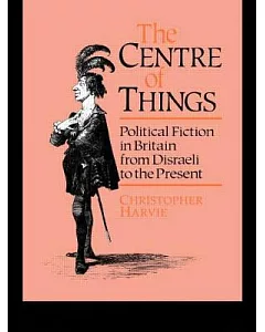 Centre Of Things: Political Fiction In Britain From Disraeli To The Present