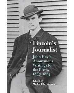 Lincoln’s Journalist: John Hay’s Anonymous Writings for the Press, 1860-1864
