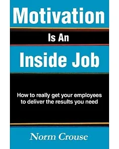 Motivation Is An Inside Job: How To Really Get Your Employees To Deliver The Results You Need