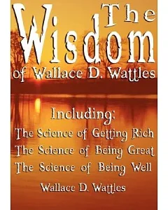 The Wisdom of wallace d. Wattles: Including the Science of Getting Rich, the Science of Being Great & the Science of Being Well
