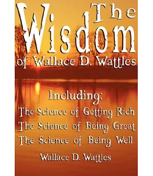 The Wisdom of Wallace D. Wattles: Including the Science of Getting Rich, the Science of Being Great & the Science of Being Well