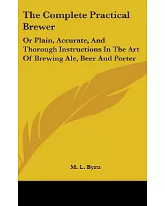 The Complete Practical Brewer: Or Plain, Accurate, and Thorough Instructions in the Art of Brewing Ale, Beer and Porter