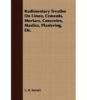 Rudimentary Treatise On Limes, Cements, Mortars, Concretes, Mastics, Plastering, Etc.