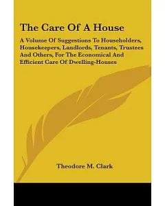 The Care Of A House: A Volume of Suggestions to Householders, Housekeepers, Landlords, Tenants, Trustees and Others, for the Eco