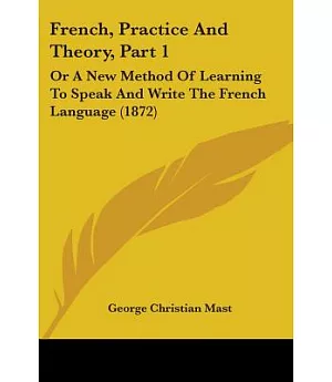 French, Practice and Theory: Or a New Method of Learning to Speak and Write the French Language
