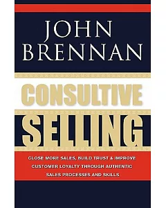 Consultive Selling: Close More Sales, Build Trust and Improve Customer Loyalty Through Consultative Sales Processes and Skills