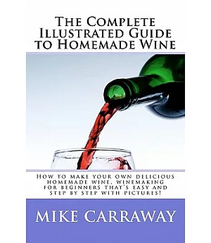 The Complete Illustrated Guide to Homemade Wine: How to Make Your Own Delicious Homemade Wine, Winemaking for Beginners That’s