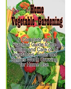 Home Vegetable Gardening: A Complete and Practical Guide to the Planting and Care of All Vegetables, Fruits and Berries Worth Gr