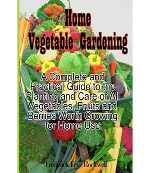 Home Vegetable Gardening: A Complete and Practical Guide to the Planting and Care of All Vegetables, Fruits and Berries Worth Gr