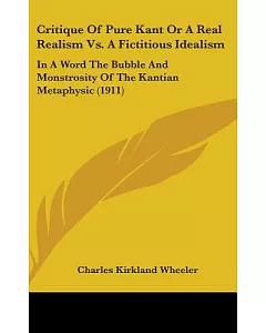 Critique of Pure Kant or a Real Realism Vs. a Fictitious Idealism: In a Word the Bubble and Monstrosity of the Kantian Metaphysi