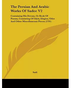 The Persian and Arabic Works of Sadee: Containing His Dewan, or Book of Poems, Consisting of Idyls, Elegies, Odes and Other Misc