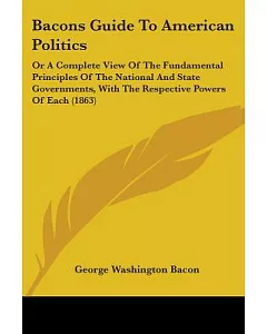 Bacons Guide to American Politics: Or a Complete View of the Fundamental Principles of the National and State Governments, With