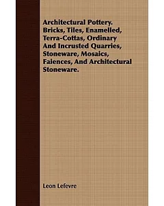 Architectural Pottery: Bricks, Tiles, Enamelled, Terra-Cottas, Ordinary and Incrusted Quarries, Stoneware, Mosaics, Faiences, an