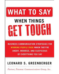 What to Say When Things Get Tough: Business Communication Strategies for Winning People Over When They’re Angry, Worried and Sup