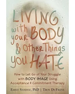 Living With Your Body & Other Things You Hate: How to Let Go of Your Struggle With Body Image Using Acceptance & Commitment Ther