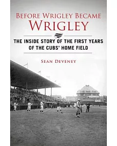 Before Wrigley Became Wrigley: The Inside Story of the First Years of the Cubs’ Home Field