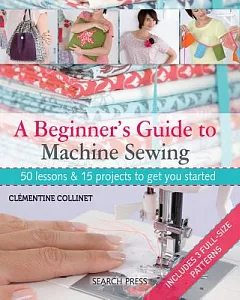 A Beginner’s Guide to Machine Sewing: 50 Lessons and 15 Projects to Get You Started
