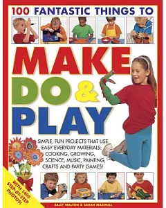 100 Fantastic Things to Make, Do & Play: Simple, Fun Projects That Use Easy Everyday Materials: Cooking, Growing, Science, Music