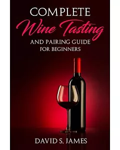 Complete Wine Tasting and Pairing Guide for Beginners: Discover How to Taste, Select and Pair Wine With Food and Become an Exper