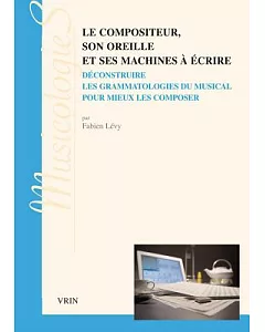 Le Compositeur, Son Oreille Et Ses Machines a Ecrire: Deconstruire Les Grammatologies Du Musical Pour Mieux Les Composer