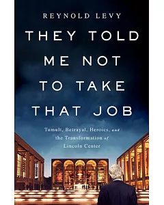 They Told Me Not to Take That Job: Tumult, Betrayal, Heroics, and the Transformation of Lincoln Center