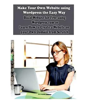 Make Your Own Website Using Wordpress the Easy Way: Build Website for Free Using Wordpress.com or Learn How to Create a Website
