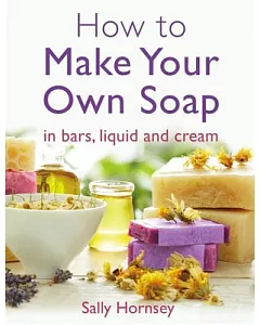 How to Make Your Own Soap: In Traditional Bars, Liquid or Cream